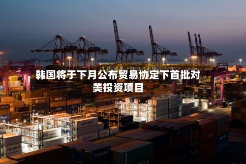 韩国将于下月公布贸易协定下首批对美投资项目-第3张图片