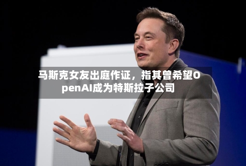 马斯克女友出庭作证，指其曾希望OpenAI成为特斯拉子公司-第1张图片