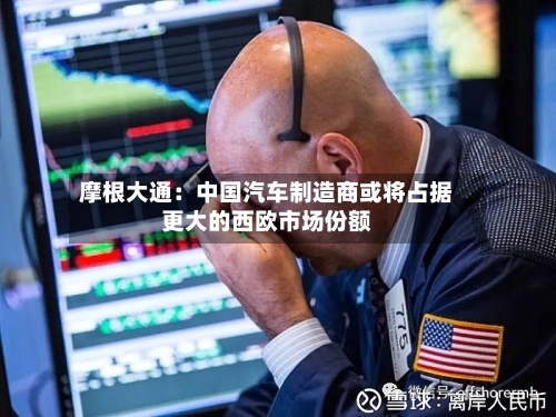 摩根大通：中国汽车制造商或将占据更大的西欧市场份额-第1张图片