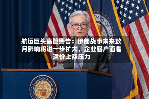 航运巨头高管警告：伊朗战事未来数月影响将进一步扩大，企业客户面临运价上涨压力-第1张图片