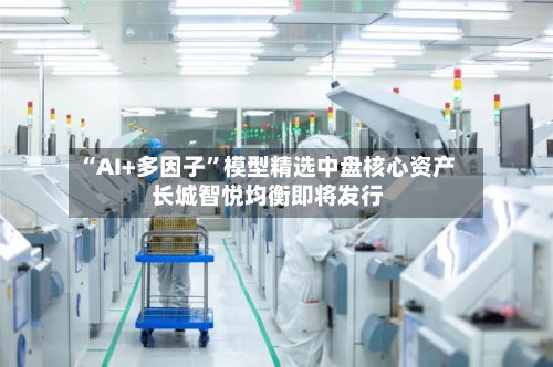“AI+多因子”模型精选中盘核心资产 长城智悦均衡即将发行-第2张图片
