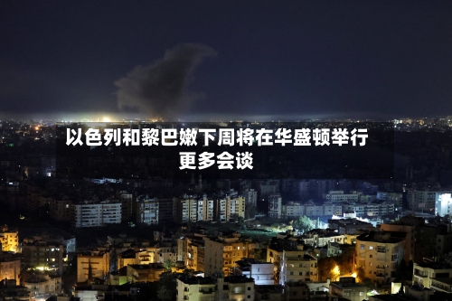 以色列和黎巴嫩下周将在华盛顿举行更多会谈-第1张图片