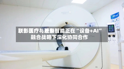 联影医疗：近来联影医疗与联影智能正在“设备+AI”融合战略下深化协同合作-第1张图片