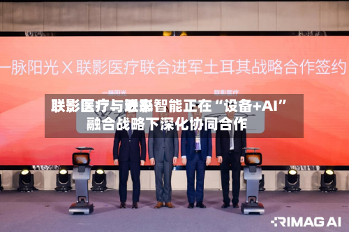 联影医疗：近来联影医疗与联影智能正在“设备+AI”融合战略下深化协同合作-第1张图片
