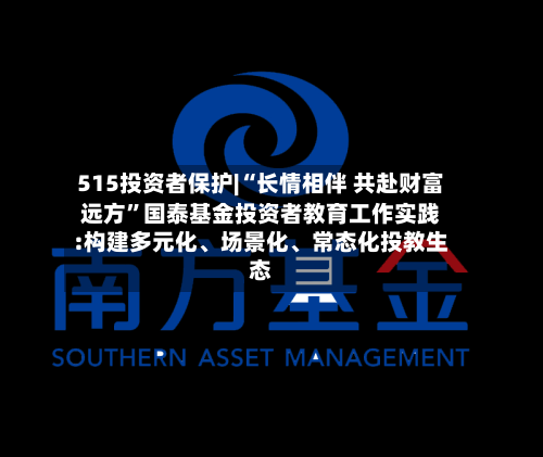 515投资者保护|“长情相伴 共赴财富远方”国泰基金投资者教育工作实践:构建多元化、场景化、常态化投教生态-第2张图片