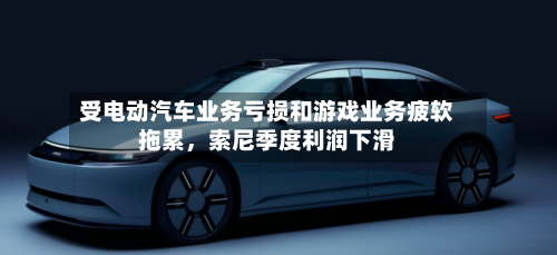 受电动汽车业务亏损和游戏业务疲软拖累，索尼季度利润下滑-第3张图片