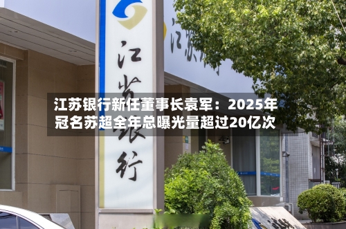 江苏银行新任董事长袁军：2025年冠名苏超全年总曝光量超过20亿次-第3张图片