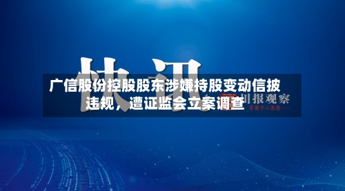 广信股份控股股东涉嫌持股变动信披违规	，遭证监会立案调查-第3张图片