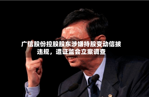广信股份控股股东涉嫌持股变动信披违规，遭证监会立案调查-第2张图片