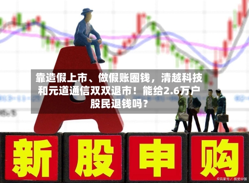 靠造假上市、做假账圈钱	，清越科技和元道通信双双退市！能给2.6万户股民退钱吗？-第1张图片