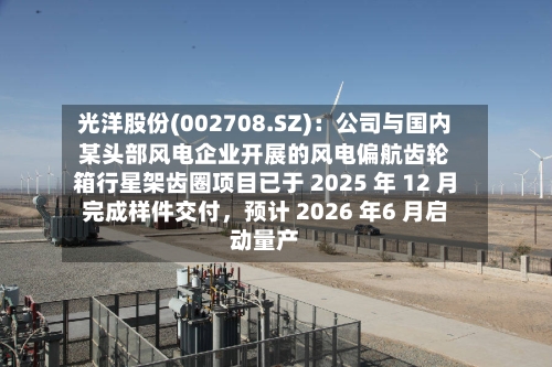 光洋股份(002708.SZ)：公司与国内某头部风电企业开展的风电偏航齿轮箱行星架齿圈项目已于 2025 年 12 月完成样件交付，预计 2026 年6 月启动量产-第1张图片