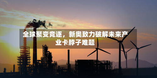 全球聚变竞逐	，新奥致力破解未来产业卡脖子难题-第1张图片