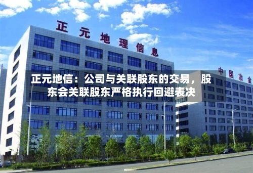 正元地信：公司与关联股东的交易	，股东会关联股东严格执行回避表决-第1张图片