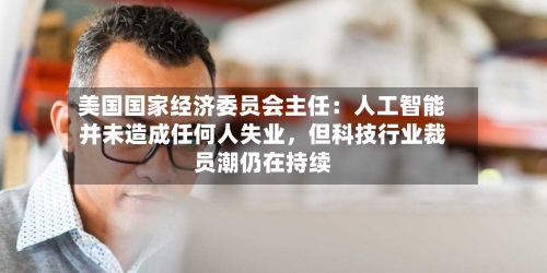 美国国家经济委员会主任：人工智能并未造成任何人失业	，但科技行业裁员潮仍在持续-第1张图片