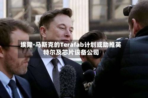 埃隆·马斯克的Terafab计划或助推英特尔及芯片设备公司-第1张图片