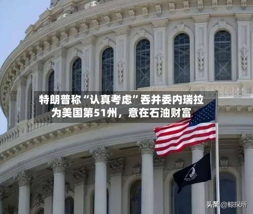 特朗普称“认真考虑”吞并委内瑞拉为美国第51州，意在石油财富-第3张图片