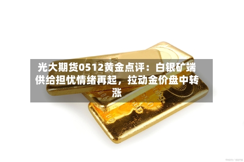 光大期货0512黄金点评：白银矿端供给担忧情绪再起	，拉动金价盘中转涨-第2张图片