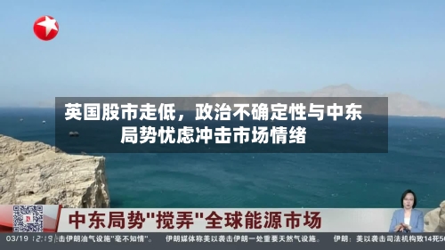 英国股市走低，政治不确定性与中东局势忧虑冲击市场情绪-第1张图片
