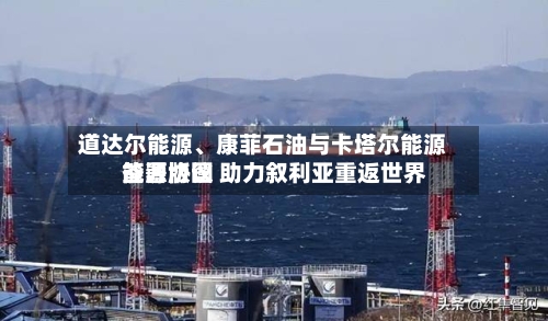道达尔能源	、康菲石油与卡塔尔能源签署协议 助力叙利亚重返世界能源版图-第1张图片