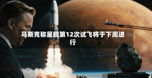 马斯克称星舰第12次试飞将于下周进行-第1张图片