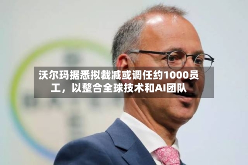 沃尔玛据悉拟裁减或调任约1000员工	，以整合全球技术和AI团队-第1张图片