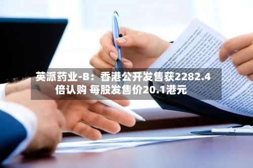 英派药业-B：香港公开发售获2282.4倍认购 每股发售价20.1港元-第3张图片