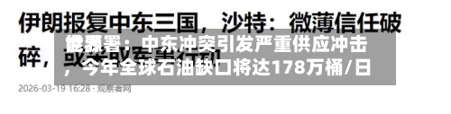 世界能源署：中东冲突引发严重供应冲击	，今年全球石油缺口将达178万桶/日-第1张图片
