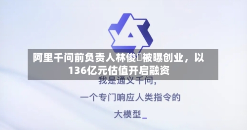阿里千问前负责人林俊旸被曝创业	，以136亿元估值开启融资-第1张图片