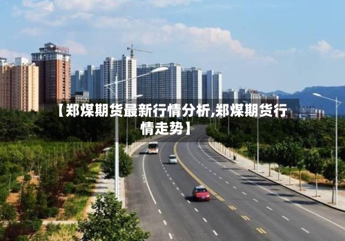 【郑煤期货最新行情分析,郑煤期货行情走势】-第3张图片