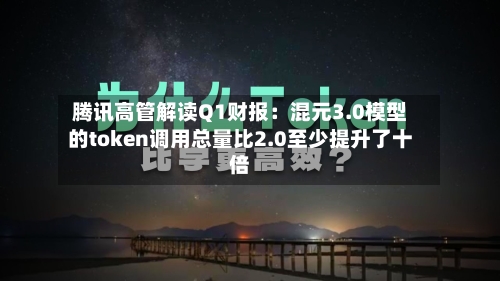 腾讯高管解读Q1财报:混元3.0模型的token调用总量比2.0至少提升了十倍-第1张图片