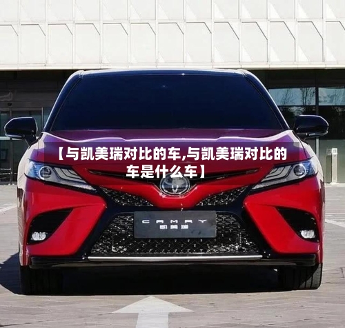 【与凯美瑞对比的车,与凯美瑞对比的车是什么车】-第2张图片