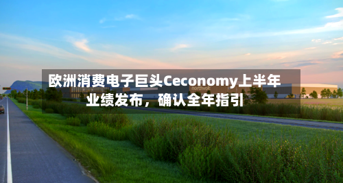 欧洲消费电子巨头Ceconomy上半年业绩发布，确认全年指引-第1张图片