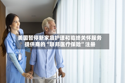 美国暂停新家庭护理和临终关怀服务提供商的“联邦医疗保险	”注册-第2张图片