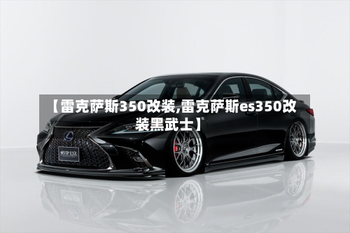 【雷克萨斯350改装,雷克萨斯es350改装黑武士】-第1张图片
