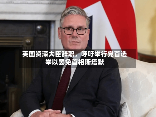 英国资深大臣辞职，呼吁举行党首选举以罢免首相斯塔默-第1张图片
