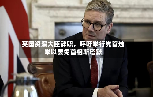 英国资深大臣辞职，呼吁举行党首选举以罢免首相斯塔默-第3张图片