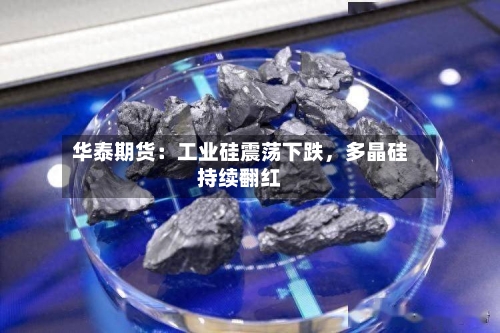 华泰期货：工业硅震荡下跌，多晶硅持续翻红-第1张图片