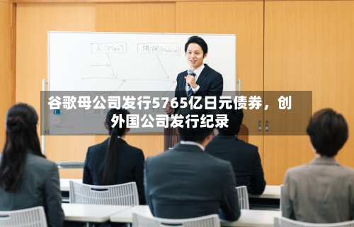 谷歌母公司发行5765亿日元债券，创外国公司发行纪录-第1张图片