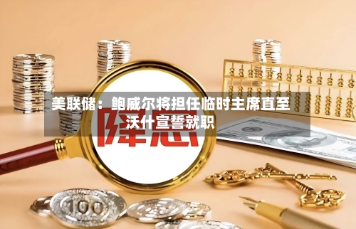 美联储：鲍威尔将担任临时主席直至沃什宣誓就职-第1张图片