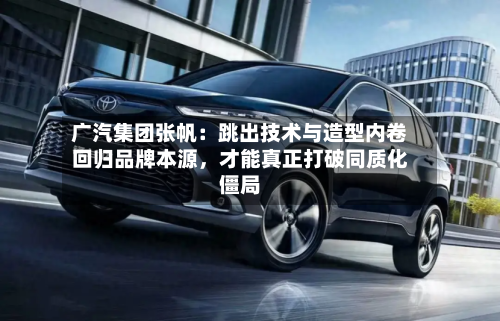 广汽集团张帆：跳出技术与造型内卷回归品牌本源，才能真正打破同质化僵局-第2张图片