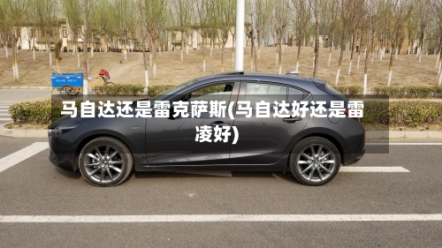 马自达还是雷克萨斯(马自达好还是雷凌好)-第1张图片