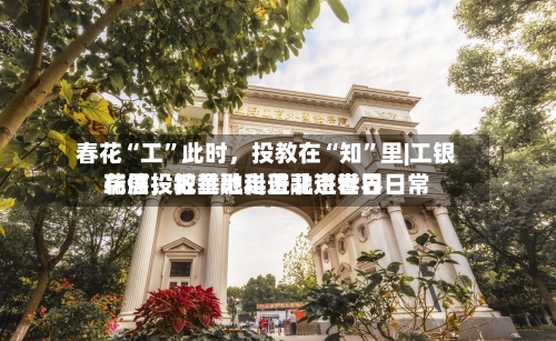 春花“工”此时，投教在“知	”里|工银瑞信投教基地走进北京世界花展，把金融科普融进春日日常-第1张图片