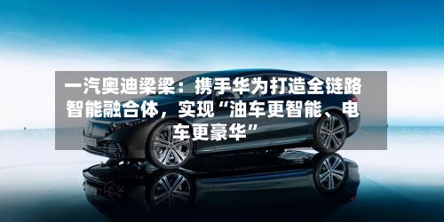 一汽奥迪梁梁：携手华为打造全链路智能融合体，实现“油车更智能	、电车更豪华	”-第1张图片