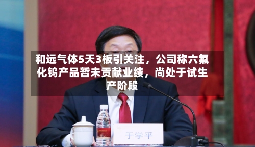和远气体5天3板引关注	，公司称六氟化钨产品暂未贡献业绩，尚处于试生产阶段-第1张图片