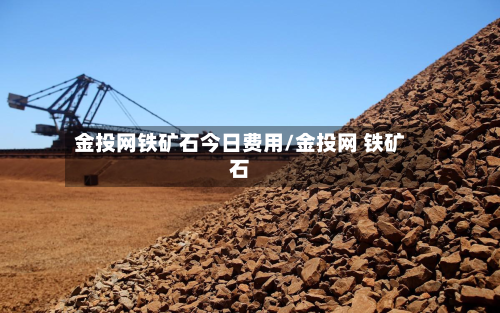 金投网铁矿石今日费用/金投网 铁矿石-第2张图片