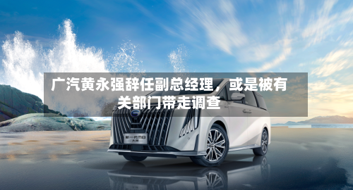 广汽黄永强辞任副总经理	，或是被有关部门带走调查-第1张图片