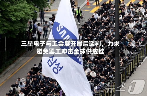 三星电子与工会展开最后谈判	，力求避免罢工冲击全球供应链-第2张图片