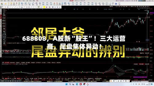 688808	，A股新“股王”！三大运营商，尾盘集体异动！-第1张图片