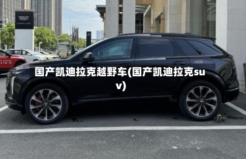 国产凯迪拉克越野车(国产凯迪拉克suv)-第1张图片