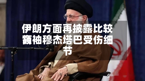 伊朗方面再披露比较高领袖穆杰塔巴受伤细节-第1张图片